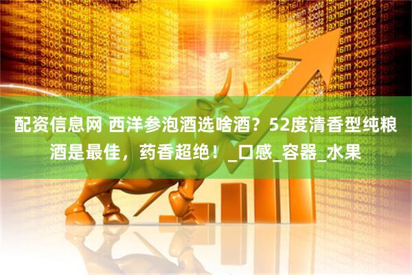 配资信息网 西洋参泡酒选啥酒？52度清香型纯粮酒是最佳，药香超绝！_口感_容器_水果