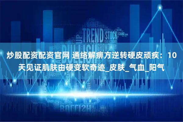 炒股配资配资官网 通络解痹方逆转硬皮顽疾：10天见证肌肤由硬变软奇迹_皮肤_气血_阳气