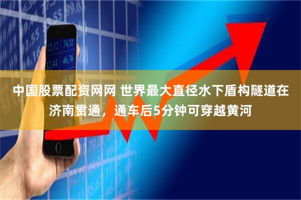 中国股票配资网网 世界最大直径水下盾构隧道在济南贯通，通车后5分钟可穿越黄河