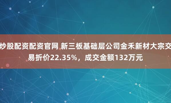 炒股配资配资官网 新三板基础层公司金禾新材大宗交易折价22.35%，成交金额132万元