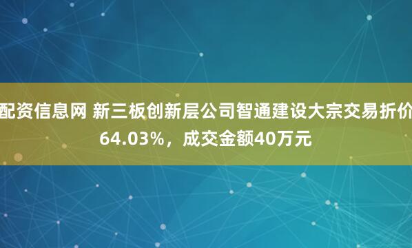 配资信息网 新三板创新层公司智通建设大宗交易折价64.03%，成交金额40万元