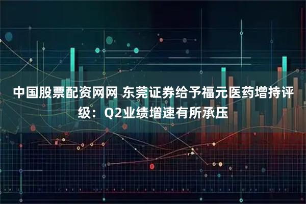 中国股票配资网网 东莞证券给予福元医药增持评级：Q2业绩增速有所承压