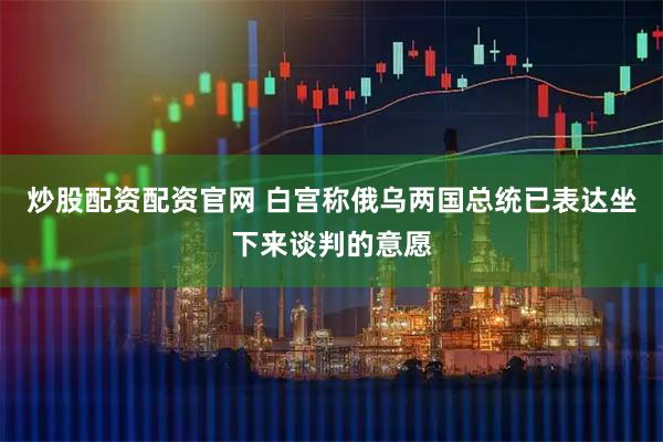 炒股配资配资官网 白宫称俄乌两国总统已表达坐下来谈判的意愿