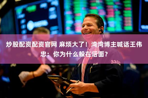 炒股配资配资官网 麻烦大了！湾湾博主喊话王伟忠：你为什么躲在后面？