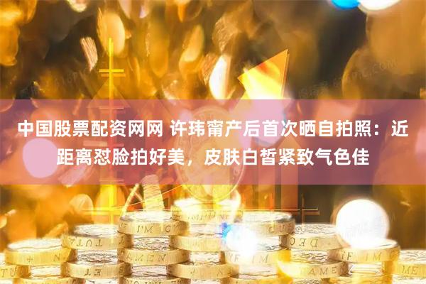 中国股票配资网网 许玮甯产后首次晒自拍照：近距离怼脸拍好美，皮肤白皙紧致气色佳