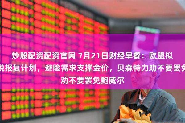 炒股配资配资官网 7月21日财经早餐：欧盟拟制定关税报复计划，避险需求支撑金价，贝森特力劝不要罢免鲍威尔