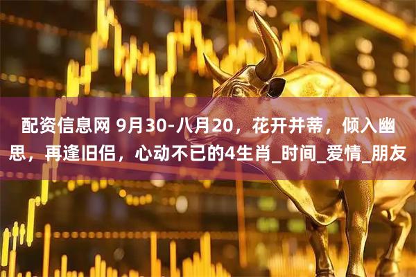 配资信息网 9月30-八月20，花开并蒂，倾入幽思，再逢旧侣，心动不已的4生肖_时间_爱情_朋友