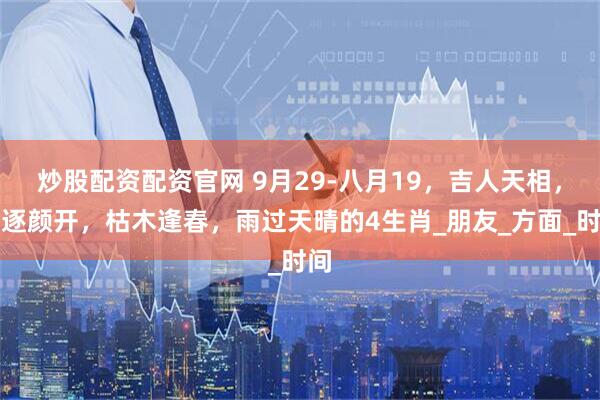 炒股配资配资官网 9月29-八月19，吉人天相，笑逐颜开，枯木逢春，雨过天晴的4生肖_朋友_方面_时间