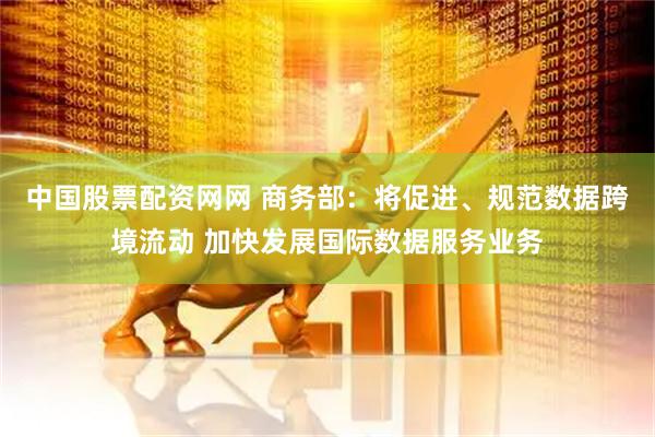 中国股票配资网网 商务部：将促进、规范数据跨境流动 加快发展国际数据服务业务