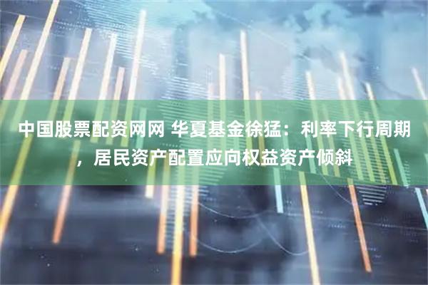 中国股票配资网网 华夏基金徐猛：利率下行周期，居民资产配置应向权益资产倾斜