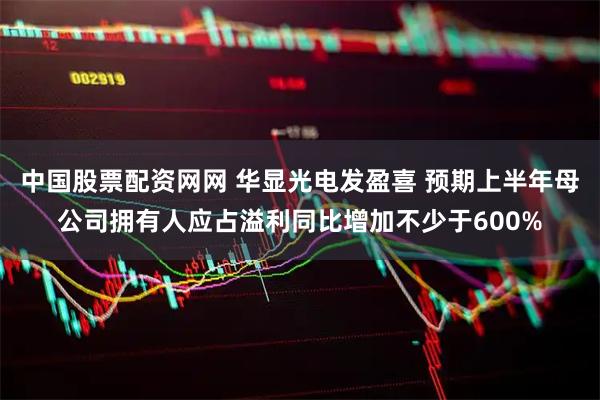 中国股票配资网网 华显光电发盈喜 预期上半年母公司拥有人应占溢利同比增加不少于600%