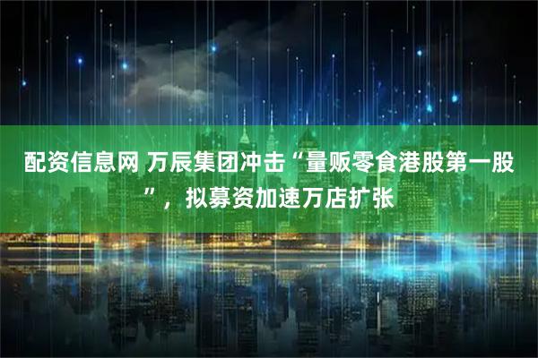 配资信息网 万辰集团冲击“量贩零食港股第一股”，拟募资加速万店扩张
