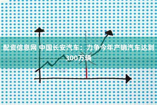 配资信息网 中国长安汽车：力争今年产销汽车达到300万辆