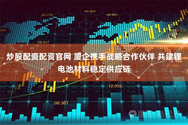 炒股配资配资官网 厦企携手战略合作伙伴 共建锂电池材料稳定供应链