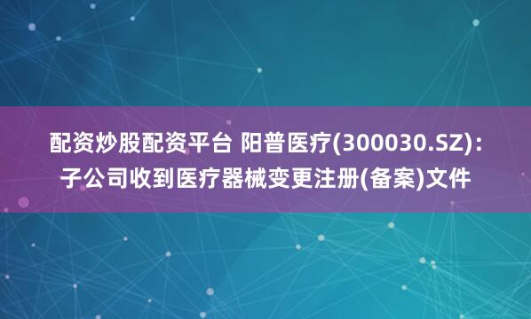 配资炒股配资平台 阳普医疗(300030.SZ)：子公司收到医疗器械变更注册(备案)文件