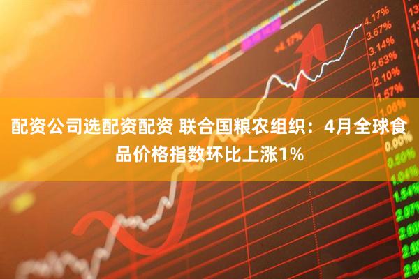 配资公司选配资配资 联合国粮农组织：4月全球食品价格指数环比上涨1%