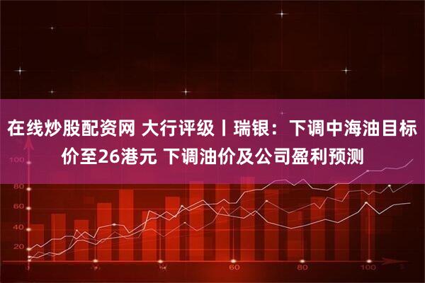在线炒股配资网 大行评级丨瑞银：下调中海油目标价至26港元 下调油价及公司盈利预测