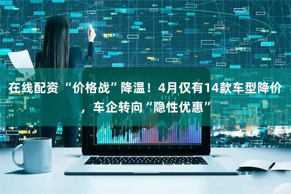 在线配资 “价格战”降温！4月仅有14款车型降价，车企转向“隐性优惠”