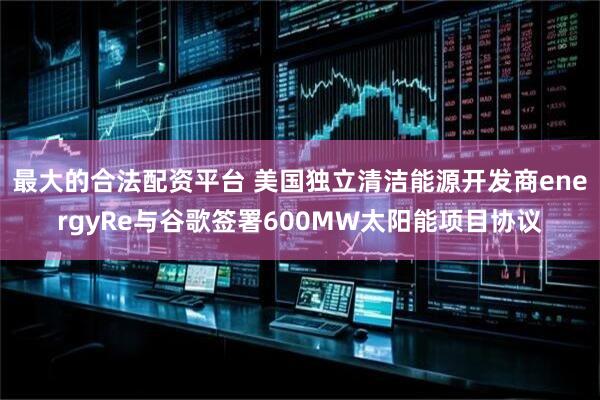 最大的合法配资平台 美国独立清洁能源开发商energyRe与谷歌签署600MW太阳能项目协议