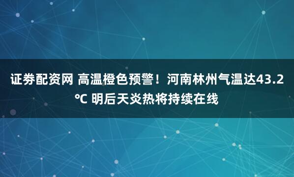 证劵配资网 高温橙色预警！河南林州气温达43.2℃ 明后天炎热将持续在线