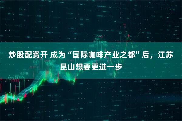 炒股配资开 成为“国际咖啡产业之都”后，江苏昆山想要更进一步