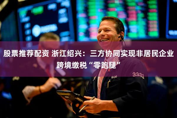 股票推荐配资 浙江绍兴：三方协同实现非居民企业跨境缴税“零跑腿”