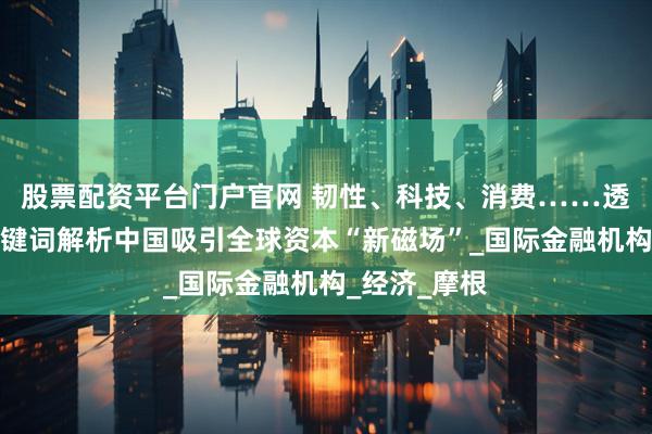 股票配资平台门户官网 韧性、科技、消费……透过多维度关键词解析中国吸引全球资本“新磁场”_国际金融机构_经济_摩根