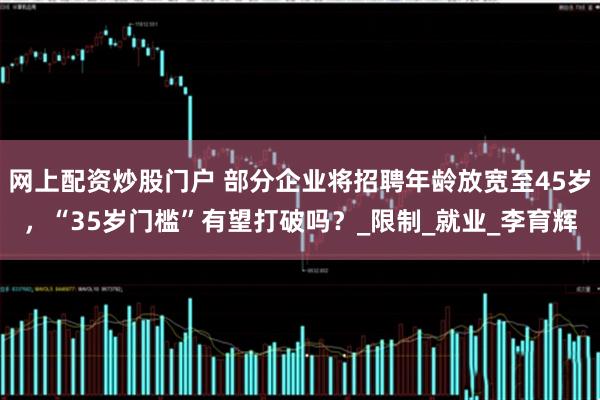 网上配资炒股门户 部分企业将招聘年龄放宽至45岁，“35岁门槛”有望打破吗？_限制_就业_李育辉