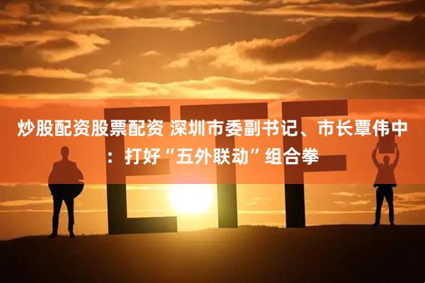 炒股配资股票配资 深圳市委副书记、市长覃伟中：打好“五外联动”组合拳
