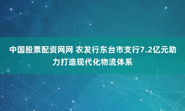 中国股票配资网网 农发行东台市支行7.2亿元助力打造现代化物流体系
