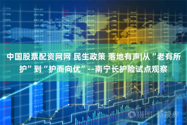中国股票配资网网 民生政策 落地有声|从“老有所护”到“护而向优”--南宁长护险试点观察