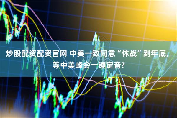 炒股配资配资官网 中美一致同意“休战”到年底, 等中美峰会一锤定音?