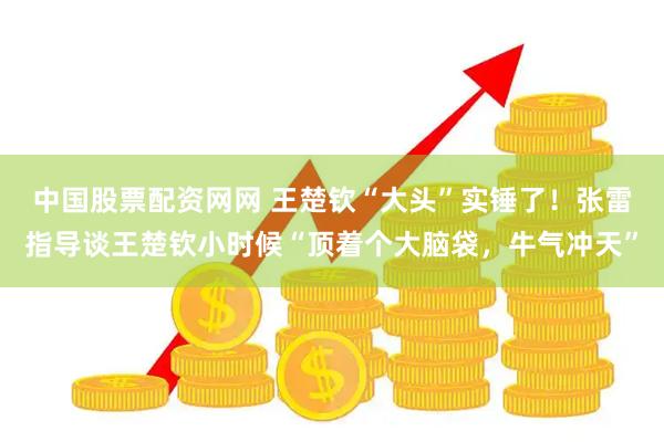 中国股票配资网网 王楚钦“大头”实锤了！张雷指导谈王楚钦小时候“顶着个大脑袋，牛气冲天”