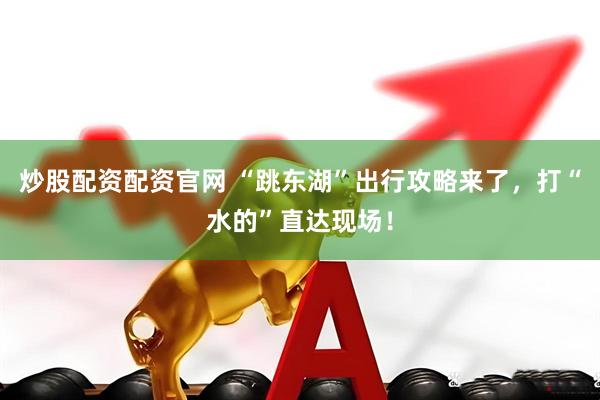 炒股配资配资官网 “跳东湖”出行攻略来了，打“水的”直达现场！