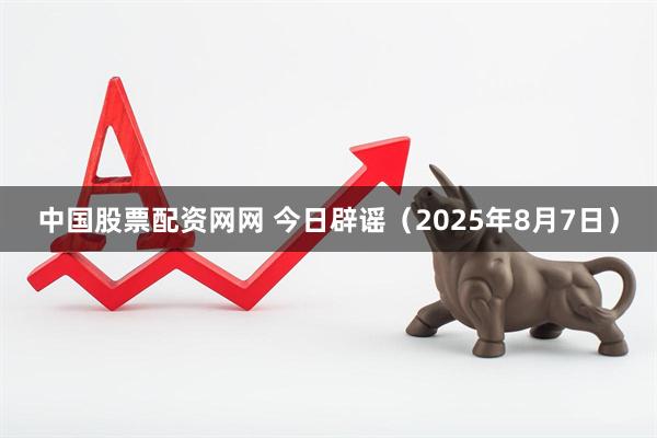 中国股票配资网网 今日辟谣（2025年8月7日）