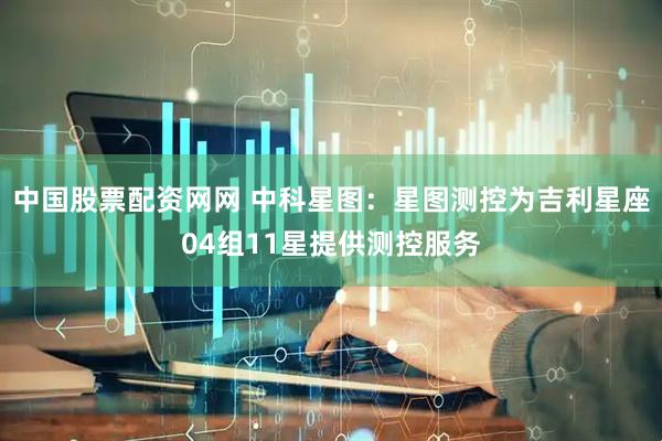 中国股票配资网网 中科星图：星图测控为吉利星座04组11星提供测控服务