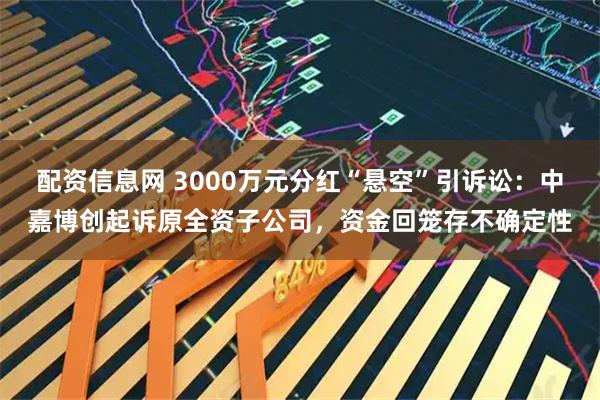 配资信息网 3000万元分红“悬空”引诉讼：中嘉博创起诉原全资子公司，资金回笼存不确定性