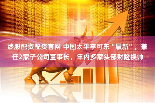 炒股配资配资官网 中国太平李可东“履新”，兼任2家子公司董事长，年内多家头部财险换帅