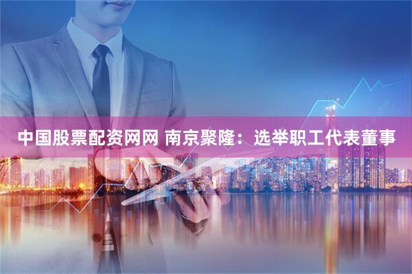 中国股票配资网网 南京聚隆：选举职工代表董事