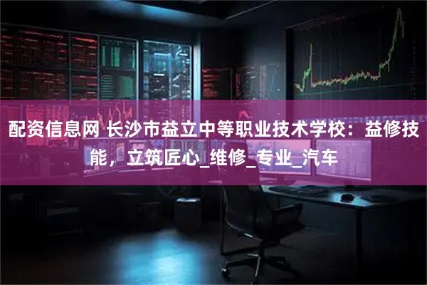 配资信息网 长沙市益立中等职业技术学校：益修技能，立筑匠心_维修_专业_汽车