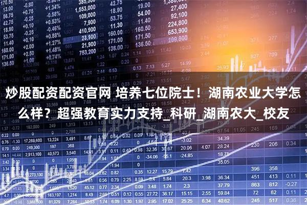 炒股配资配资官网 培养七位院士！湖南农业大学怎么样？超强教育实力支持_科研_湖南农大_校友