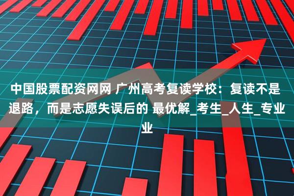 中国股票配资网网 广州高考复读学校：复读不是 退路，而是志愿失误后的 最优解_考生_人生_专业