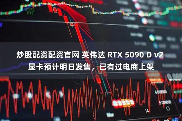 炒股配资配资官网 英伟达 RTX 5090 D v2 显卡预计明日发售，已有过电商上架
