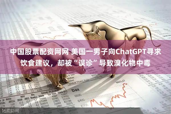 中国股票配资网网 美国一男子向ChatGPT寻求饮食建议，却被“误诊”导致溴化物中毒