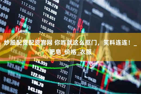 炒股配资配资官网 你咋就这么抠门，笑料连连！_肥皂_价格_衣服