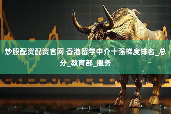 炒股配资配资官网 香港留学中介十强梯度排名_总分_教育部_服务