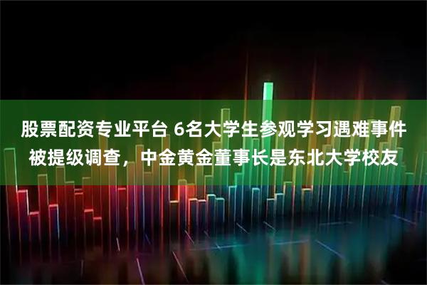 股票配资专业平台 6名大学生参观学习遇难事件被提级调查，中金黄金董事长是东北大学校友