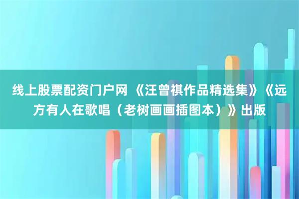 线上股票配资门户网 《汪曾祺作品精选集》《远方有人在歌唱（老树画画插图本）》出版