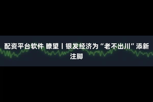 配资平台软件 瞭望丨银发经济为“老不出川”添新注脚