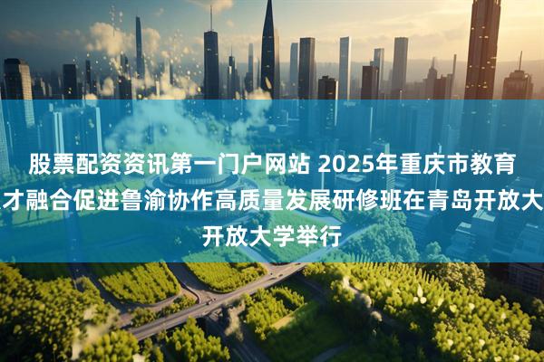 股票配资资讯第一门户网站 2025年重庆市教育科技人才融合促进鲁渝协作高质量发展研修班在青岛开放大学举行